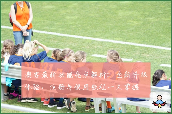 澳客最新功能亮点解析：全新升级体验，注册与使用教程一文掌握