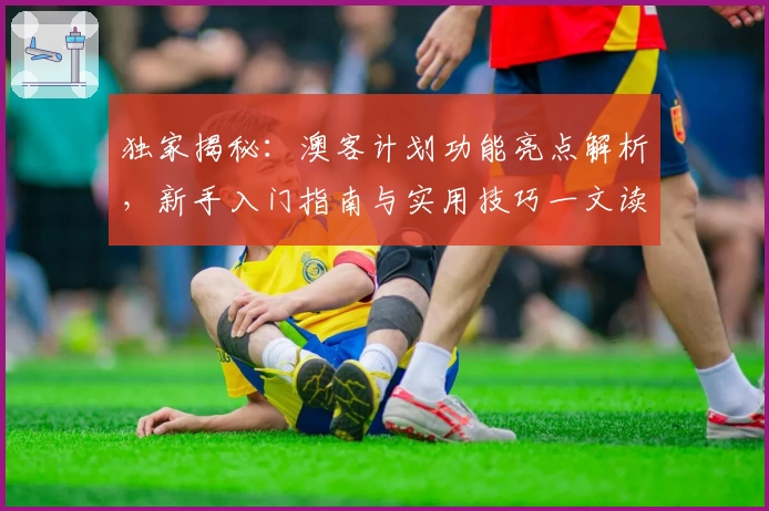 独家揭秘：澳客计划功能亮点解析，新手入门指南与实用技巧一文读懂