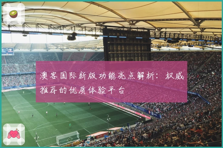 澳客国际新版功能亮点解析：权威推荐的优质体验平台