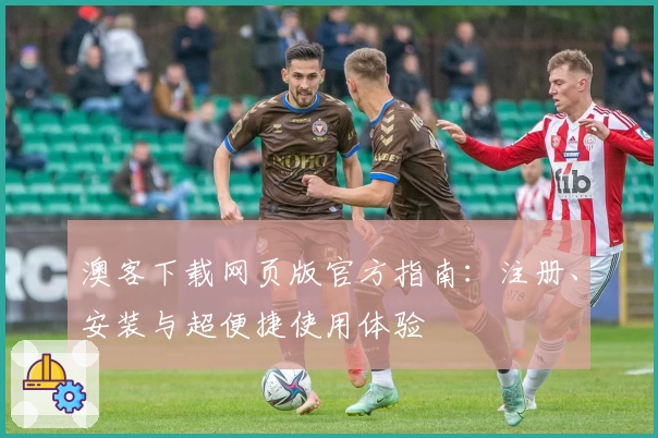 澳客下载网页版官方指南：注册、安装与超便捷使用体验