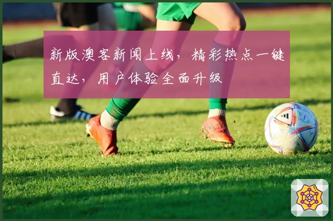 新版澳客新闻上线，精彩热点一键直达，用户体验全面升级