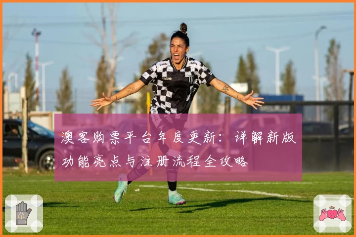 澳客购票平台年度更新:详解新版功能亮点与注册流程全攻略