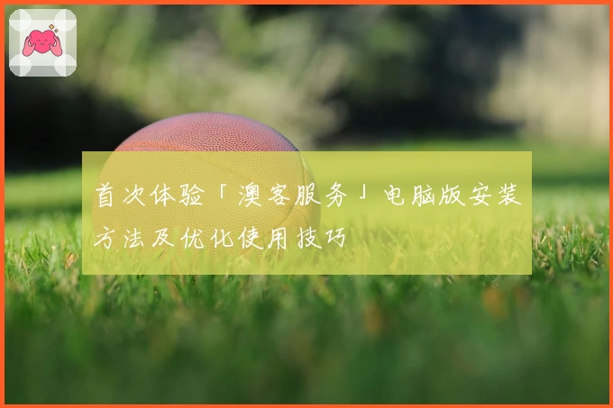 首次体验「澳客服务」电脑版安装方法及优化使用技巧