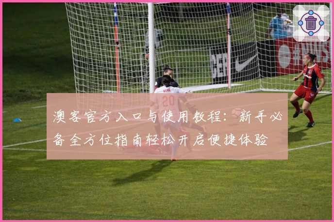 澳客官方入口与使用教程:新手必备全方位指南轻松开启便捷体验