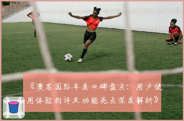 《澳客国际年度口碑盘点:用户使用体验测评及功能亮点深度解析》