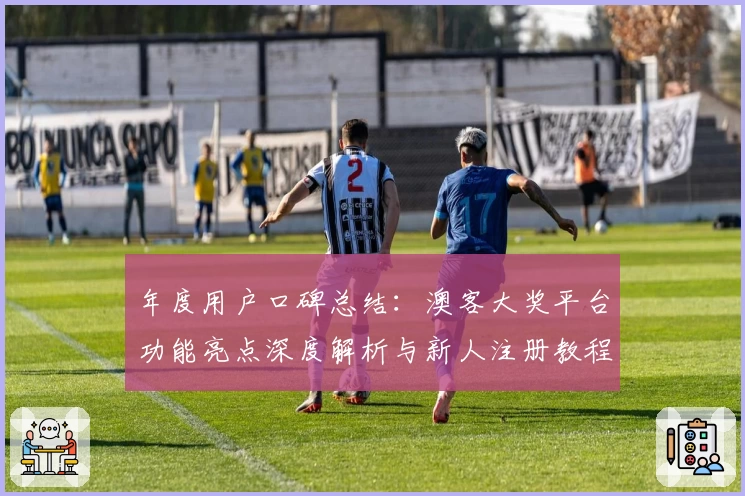年度用户口碑总结：澳客大奖平台功能亮点深度解析与新人注册教程