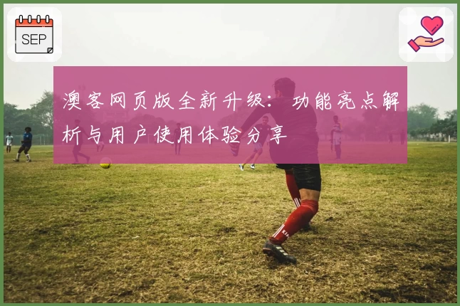 澳客网页版全新升级：功能亮点解析与用户使用体验分享