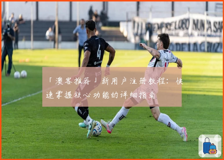 「澳客推荐」新用户注册教程：快速掌握核心功能的详细指南