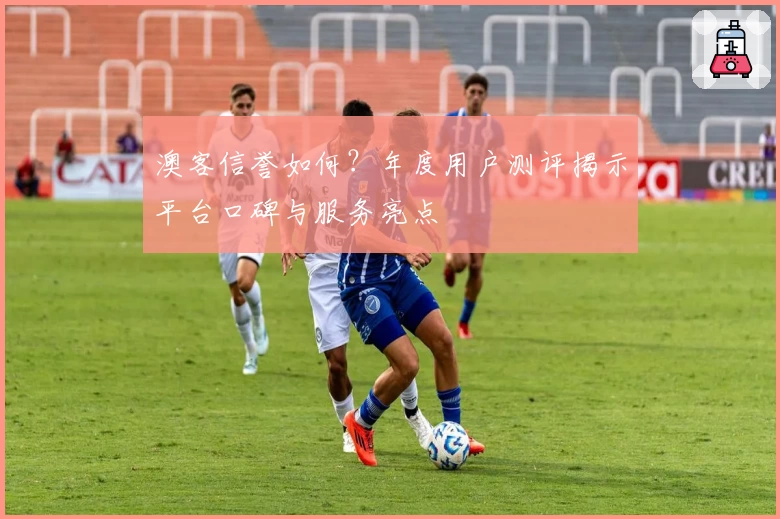 澳客信誉如何?年度用户测评揭示平台口碑与服务亮点