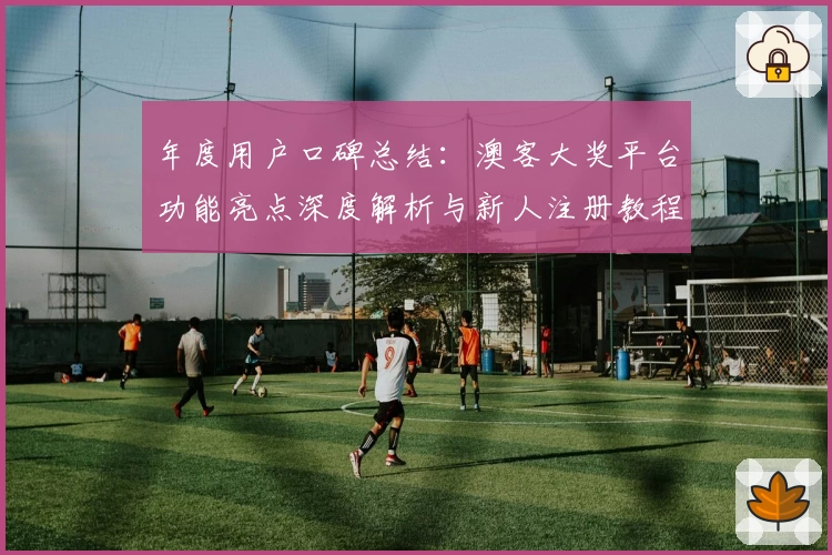 年度用户口碑总结：澳客大奖平台功能亮点深度解析与新人注册教程