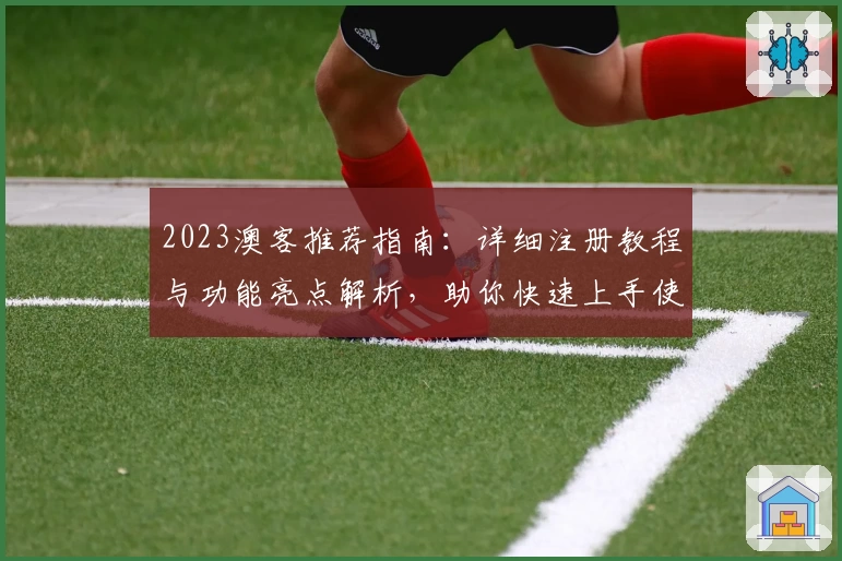 2023澳客推荐指南：详细注册教程与功能亮点解析，助你快速上手使用体验