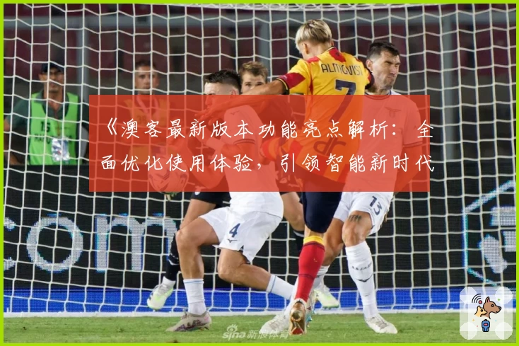 《澳客最新版本功能亮点解析:全面优化使用体验,引领智能新时代》