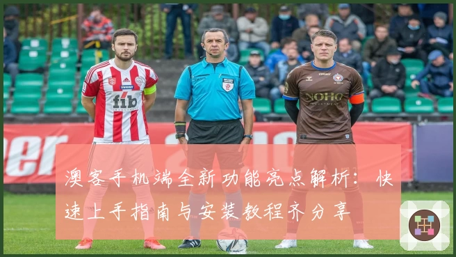 澳客手机端全新功能亮点解析:快速上手指南与安装教程齐分享