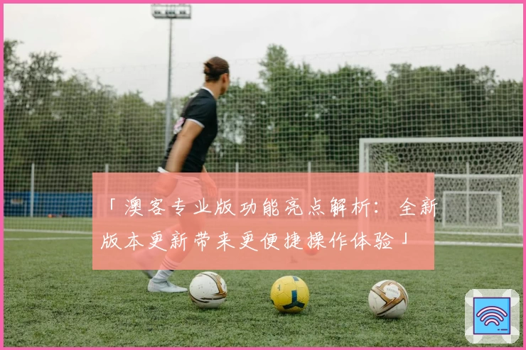 「澳客专业版功能亮点解析：全新版本更新带来更便捷操作体验」
