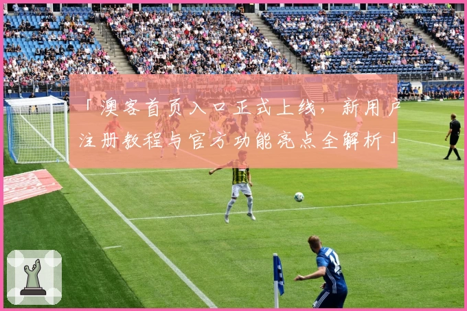 「澳客首页入口正式上线，新用户注册教程与官方功能亮点全解析」