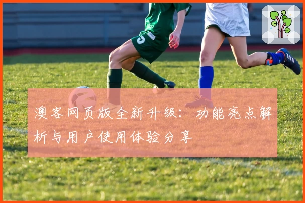 澳客网页版全新升级：功能亮点解析与用户使用体验分享