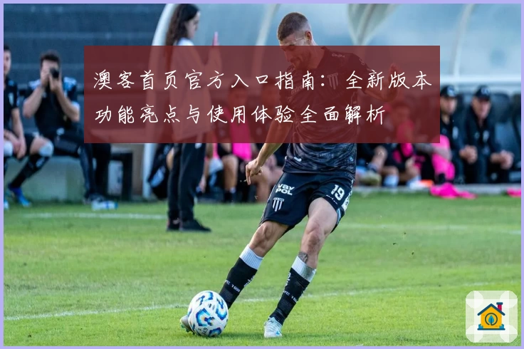 澳客首页官方入口指南:全新版本功能亮点与使用体验全面解析