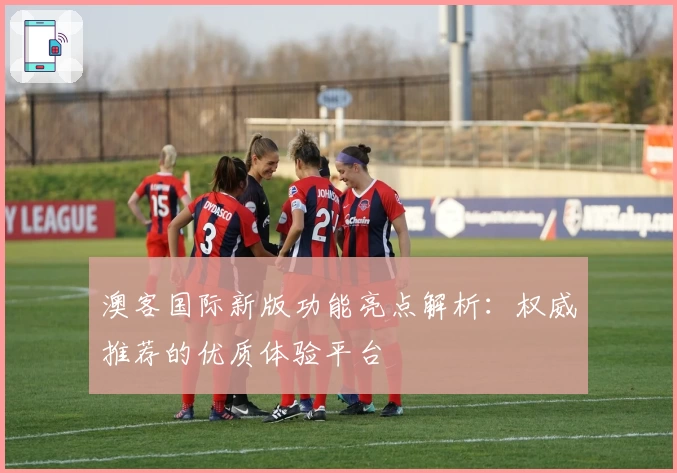 澳客国际新版功能亮点解析：权威推荐的优质体验平台