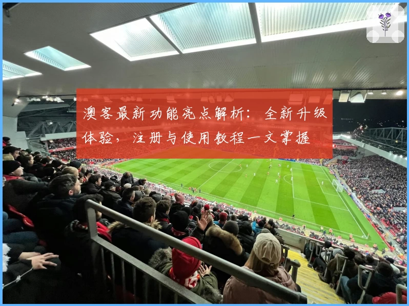 澳客最新功能亮点解析：全新升级体验，注册与使用教程一文掌握