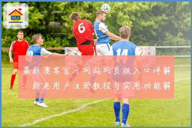 最新澳客官方网站网页版入口详解:新老用户注册教程与实用功能解析