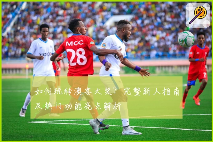 如何玩转澳客大奖?完整新人指南及热门功能亮点解析