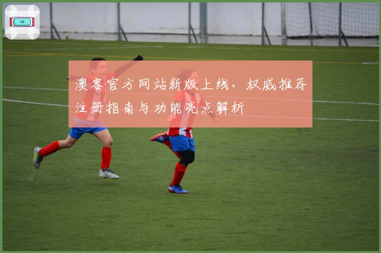 澳客官方网站新版上线，权威推荐注册指南与功能亮点解析